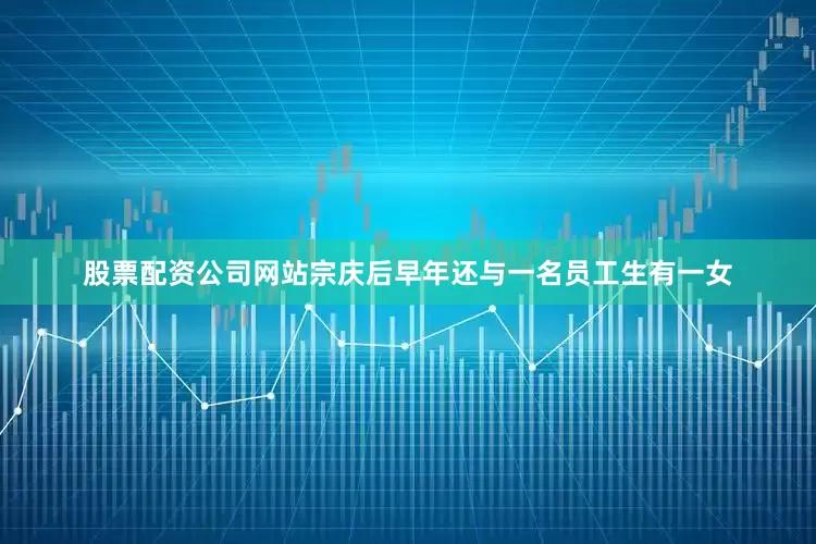 股票配资公司网站宗庆后早年还与一名员工生有一女