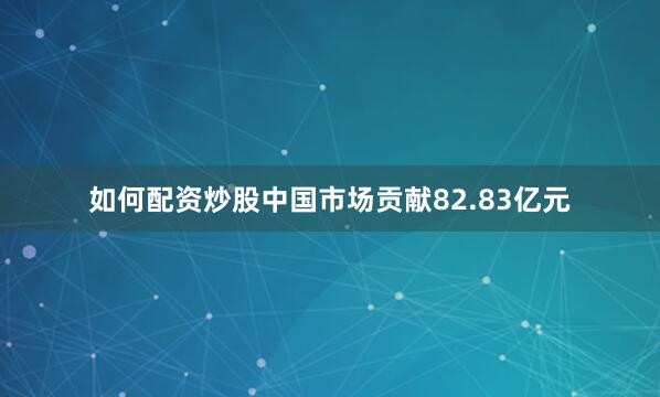 如何配资炒股中国市场贡献82.83亿元