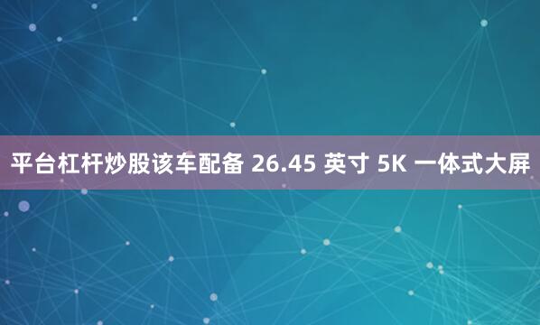 平台杠杆炒股该车配备 26.45 英寸 5K 一体式大屏